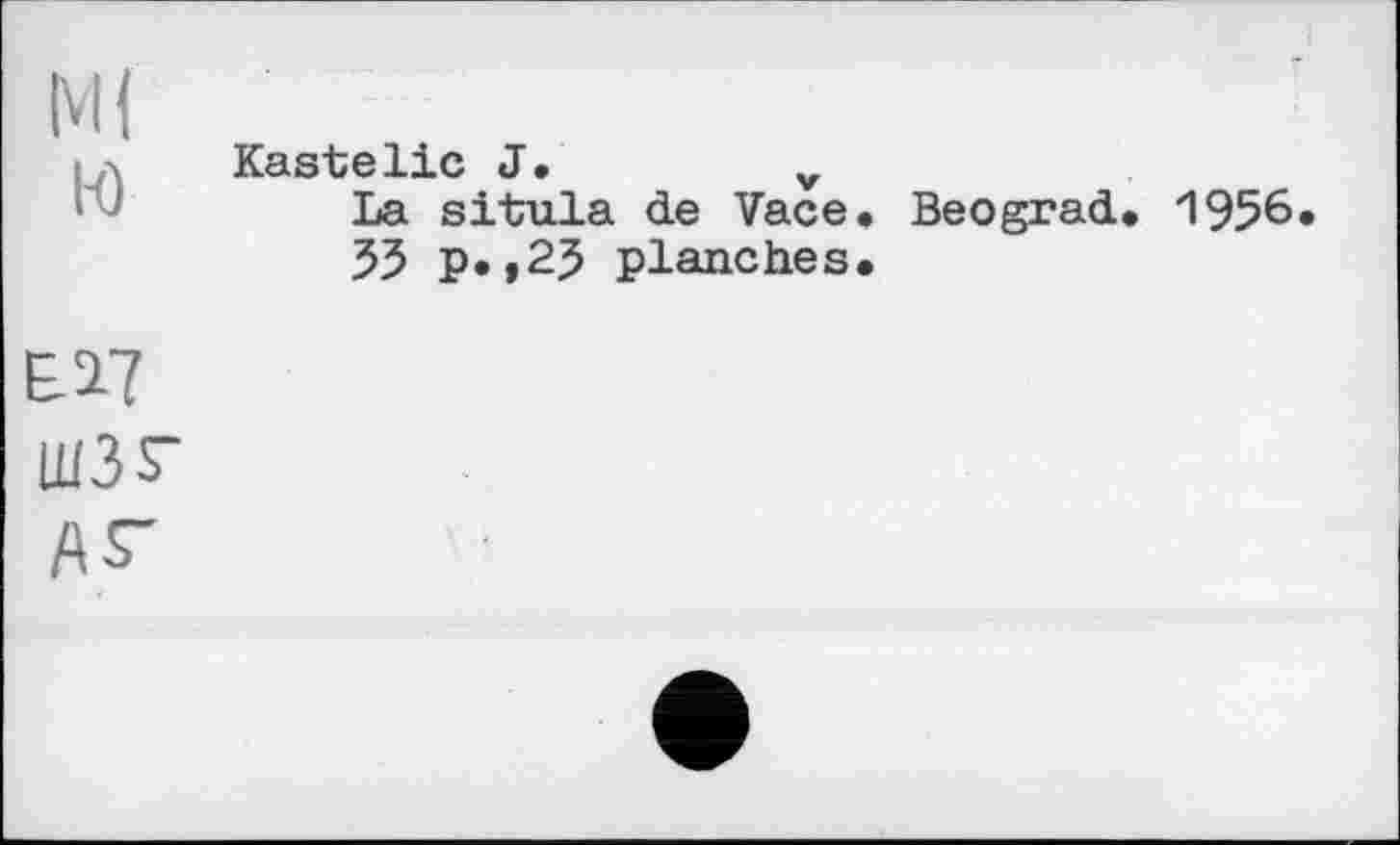 ﻿Ml
H)
Kastelie J.	v
La situla de Vace. Beograd. 1956.
55 p.,25 planches.
EÎ7 ШЗЗ-fiS-